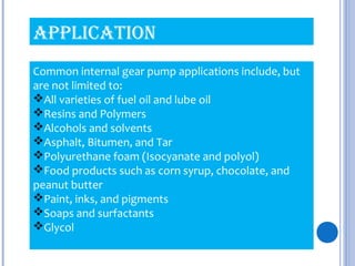 Common internal gear pump applications include, but
are not limited to:
All varieties of fuel oil and lube oil
Resins and Polymers
Alcohols and solvents
Asphalt, Bitumen, and Tar
Polyurethane foam (Isocyanate and polyol)
Food products such as corn syrup, chocolate, and
peanut butter
Paint, inks, and pigments
Soaps and surfactants
Glycol
APPLICATION
 