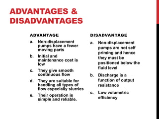 ADVANTAGES &
DISADVANTAGES
ADVANTAGE
a. Non-displacement
pumps have a fewer
moving parts
b. Initial and
maintenance cost is
low
c. They give smooth
continuous flow
d. They are suitable for
handling all types of
flow especially slurries
e. Their operation is
simple and reliable.
DISADVANTAGE
a. Non-displacement
pumps are not self
priming and hence
they must be
positioned below the
fluid level
b. Discharge is a
function of output
resistance
c. Low volumetric
efficiency
 