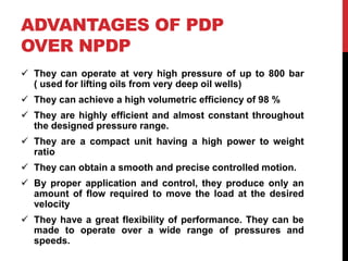 ADVANTAGES OF PDP
OVER NPDP
 They can operate at very high pressure of up to 800 bar
( used for lifting oils from very deep oil wells)
 They can achieve a high volumetric efficiency of 98 %
 They are highly efficient and almost constant throughout
the designed pressure range.
 They are a compact unit having a high power to weight
ratio
 They can obtain a smooth and precise controlled motion.
 By proper application and control, they produce only an
amount of flow required to move the load at the desired
velocity
 They have a great flexibility of performance. They can be
made to operate over a wide range of pressures and
speeds.
 
