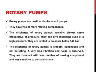 ROTARY PUMPS
 Rotary pumps are positive displacement pumps
 They have two or more rotating components.
 The discharge of rotary pumps remains almost same
irrespective of pressure. They can give discharge even at a
high pressure. They are limited to pressure below 140 bar.
 The discharge of rotary pumps is smooth, continuous and
not pulsating. A very less vibration and noise is observed.
They are compact with less number of moving component
and less sensitive to contaminations.
 