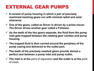 EXTERNAL GEAR PUMPS
 It consist of pump housing in which a pair of precisely
machined meshing gears run with minimal radial and axial
clearance.
 One of the gears, called as Driver is driven by a prime mover.
The Driver drives another gear called a Follower.
 As the teeth of the two gears separate, the fluid from the pump
inlet gets trapped between the rotating gear cavities and pump
housing.
 The trapped fluid is then carried around the periphery of the
pump casing and delivered to the outlet port.
 The teeth of the precisely meshed gears provide almost a
perfect seal between a pump inlet and pump outlet.
 The inlet is at the point of separation and the outlet is at the point
of mesh.
 