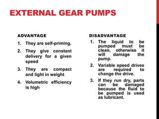 EXTERNAL GEAR PUMPS
ADVANTAGE
1. They are self-priming.
2. They give constant
delivery for a given
speed
3. They are compact
and light in weight
4. Volumetric efficiency
is high
DISADVANTAGE
1. The liquid to be
pumped must be
clean, otherwise it
will damage the
pump.
2. Variable speed drives
are required to
change the drive.
3. If they run dry, parts
can be damaged
because the fluid to
be pumped is used
as lubricant.
 
