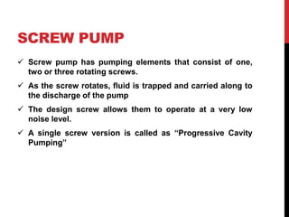 SCREW PUMP
 Screw pump has pumping elements that consist of one,
two or three rotating screws.
 As the screw rotates, fluid is trapped and carried along to
the discharge of the pump
 The design screw allows them to operate at a very low
noise level.
 A single screw version is called as “Progressive Cavity
Pumping”
 
