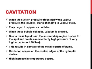 CAVITATION
 When the suction pressure drops below the vapour
pressure, the liquid oil starts changing to vapour state.
 They began to appear as bubbles.
 When these bubble collapse, vacuum is created.
 Due to these liquid from the surrounding region rushes to
the spot and create a momentarily high pressure of very
high order (about 105 bar).
 This results in damage of the metallic parts of pump.
 Cavitation occurs on the control edges of the hydraulic
device.
 High increase in temperature occurs.
 