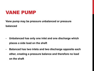 VANE PUMP
Vane pump may be pressure unbalanced or pressure
balanced
- Unbalanced has only one inlet and one discharge which
places a side load on the shaft
- Balanced has two inlets and two discharge opposite each
other, creating a pressure balance and therefore no load
on the shaft
 