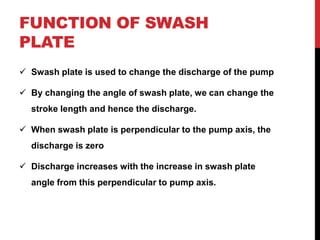 FUNCTION OF SWASH
PLATE
 Swash plate is used to change the discharge of the pump
 By changing the angle of swash plate, we can change the
stroke length and hence the discharge.
 When swash plate is perpendicular to the pump axis, the
discharge is zero
 Discharge increases with the increase in swash plate
angle from this perpendicular to pump axis.
 