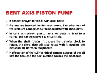 BENT AXIS PISTON PUMP
 It consist of cylinder block with axial bores
 Pistons are inserted inside these bores. The other end of
the plate are connected to the shoe plate with shoe joints.
 In bent axis piston pump, the shoe plate is fixed to a
flange; the flange is keyed to drive shaft.
 When the shaft rotates, it causes the cylinder block to
rotate, the shoe plate will also rotate with it, causing the
piston in the bores to reciprocate
 Half rotation of the cylinder block causes suction of the oil
into the bore and the next rotation causes the discharge.
 