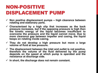 NON-POSITIVE
DISPLACEMENT PUMP
 Non positive displacement pumps – high clearance between
rotating and stationary parts.
 Characterized by a high slip that increases as the back
pressure increases, but if the opposing pressure is high then
the kinetic energy of the liquid becomes insufficient to
overcome the pressure and the liquid cannot move. Due to
more clearance gap between impeller and casing, the liquid
keeps on rotating inside casing.
 They do not develop a high pressure but move a large
volume of fluid at low pressure.
 The displacement between the inlet and outlet is not positive,
therefore the volume of the fluid delivered by the pump
depends on the speed at which pump is operated and the
resistance at discharge side.
 In short, the discharge does not remain constant.
 