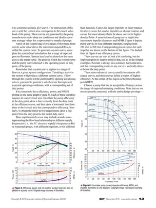 CEP  December 2016  www.aiche.org/cep  43
it is sometimes called a Q/H curve. The intersection of this
curve with the vertical axis corresponds to the closed valve
head of the pump. These curves are generated by the pump
manufacturer under shop test conditions and ideally repre-
sent average values for a representative sample of pumps.
	 A plot of the system head over a range of flowrates, from
zero to some value above the maximum required flow, is
called the system curve. To generate a system curve, com-
plete the system head calculations for a range of expected
process flowrates. System head can be plotted on the same
axes as the pump curve. The point at which the system curve
and the pump curve intersect is the operating point, or duty
point, of the pump.
	 Remember that a system curve applies to a range of
flows at a given system configuration. Throttling a valve in
the system will produce a different system curve. If flow
through the system will be controlled by opening and closing
valves, you need to generate a set of curves that represent
expected operating conditions, with a corresponding set of
duty points.
	 It is common to have efficiency, power, and NPSH
plotted on the same graph (Figure 5). Each of these variables
requires its own vertical axis. To obtain the pump efficiency
at the duty point, draw a line vertically from the duty point
to the efficiency curve, and then draw a horizontal line from
there to the vertical axis that corresponds to efficiency. Sim-
ilarly, to obtain the motor power requirement, draw a line
down from the duty point to the motor duty curve.
	 More sophisticated curves may include nested curves
representing the flow/head relationship at different supply
frequencies (i.e., the AC electrical supply’s frequency in Hz)
or rotational speeds, with different impellers, or for different
fluid densities. Curves for larger impellers or faster rotation
lie above curves for smaller impellers or slower rotation, and
curves for lower-density fluids lie above curves for higher-­
density fluids. A more-advanced pump curve might also
incorporate impeller diameters and NPSH. Figure 6 depicts
pump curves for four different impellers, ranging from
222 mm to 260 mm. Corresponding power curves for each
impeller are shown on the bottom of the figure. The dashed
lines in Figure 6 are efficiency curves.
	 These curves can start to look a bit confusing, but the
important point to keep in mind is that, just as in the simpler
examples, flowrate is always on a common horizontal axis,
and the corresponding value on any curve is vertically above
or below the duty point.
	 These more-advanced curves usually incorporate effi-
ciency curves, and these curves define a region of highest
efficiency. At the center of this region is the best efficiency
point (BEP).
	 Choose a pump that has an acceptable efficiency across
the range of expected operating conditions. Note that we are
not necessarily concerned with the entire design envelope —
Pump Curve
Efficiency
System
Curve
Power Consumption
NPSH
Head,
m
0
10
20
30
40
50
60
Efficiency,
%
0
10
20
30
40
50
60
70
80
Power,
kW
0
2
4
6
8
10
12
NPSH,
m
0
2
4
6
8
10
12
Flowrate, m3
/hr
10 20 30 40 50 60 70 80
p Figure 5. Efficiency, power, and net positive suction head can also be
plotted on a pump curve. Original image courtesy of Grundfos.
Head,
m
80
70
60
50
40
30
20
0 20 40 60 80 100 120 140 160 180
0 20 40 60 80 100 120 140 160 180
Flowrate, m3
/hr
0
4
8
12
16
20
24
28
32
36
40
Power,
kW
0
2
4
6
8
10
12
NPSH,
m
NPSH
222 mm
235 mm
247 mm
260 mm
222 mm
235 mm
247 mm
260 mm
67.5%
66.8%
70.2%
71.7%
64%
67%
70%
64%
67%
70%
p Figure 6. A complex pump curve integrates efficiency, NPSH, and
impeller diameters on one diagram. Copyright image reproduced courtesy
of Grundfos.
Copyright © 2016 American Institute of Chemical Engineers (AIChE)
 