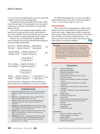 44  www.aiche.org/cep  December 2016  CEP
Back to Basics
it is not crucial to have high efficiency across all conceivable
conditions, just the normal operating range.
	 The optimal pump for your application will have a BEP
close to the duty point. If the duty point is far to the right of
a pump curve, well away from the BEP, it is not the right
pump for the job.
	 Even with the most cooperative pump supplier, some-
times the curves that you need to make a pump selection
may not be available. This is commonly the case if you want
to use an inverter to control pump output based on speed.
	 However, you can often generate acceptable pump
curves using the curves you have and the following approxi-
mate pump affinity relationships:
where the subscript 1 designates an initial condition on a
known pump curve and subscript 2 is some new condition.
	 The NPSH relationship in Eq. 11 is more of an approx-
imation than the others. The value of x lies in the range of
–2.5 to +1.5, and y in the range of +1.5 to +2.5.
Closing thoughts
	 These are the basics of pump selection. A final word of
advice: If you don’t understand what is presented here, or
need to know more, I suggest that you talk to a pump sup-
plier in private. Think twice before you post on social media
to ask for advice on the basics of pump selection — the
advice you receive may not be correct, and your post may
reflect badly on you and your employer.
SEÁN MORAN has had 25 years of experience in process plant design,
troubleshooting, and commissioning. He was an associate professor
and Coordinator of Design Teaching at the Univ. of Nottingham for four
years, and is presently a visiting professor at the Univ. of Chester. He
has written three books on process plant design for the Institution of
Chemical Engineers. His professional practice now centers on acting
as an expert witness in commercial disputes regarding process plant
design issues, although he still has cause to put on a hardhat from time
to time. He holds a master’s degree in biochemical engineering from
Univ. College London.
Literature Cited
1. Perry, R. H., and Green, D. W., “Perry’s Chemical Engineers’
Handbook,” 8th Ed., McGraw-Hill, New York, NY, p. 6-18
(2007).
2.	 Moran, S., “An Applied Guide to Process and Plant Design,”
Butterworth-Heinemann Oxford, U.K. (2015).
3.	 Genić, S., et al., “A Review of Explicit Approximations of
Colebrook’s Equation,” FME Transactions, 39, pp. 67–71
(June 2011).
4.	 Zigrang, D. J., and N. D. Sylvester, “Explicit Approximations
to the Solution of Colebrook’s Friction Factor Equation,” AIChE
Journal, 28 (3), pp. 514–515 (May 1982).
5.	 Haaland, S. E., “Simple and Explicit Formulas for the Friction
Factor in Turbulent Flow,” Journal of Fluids Engineering,
105 (1), pp. 89–90 (1983).
6.	 Huddleston, D., et al., “A Spreadsheet Replacement for Hardy-­
Cross Piping System Analysis in Undergraduate Hydraulics,”
Critical Transitions in Water and Environmental Resources
Management, pp. 1–8 (2004).
Nomenclature
A, B, C 	 = Antoine coefficients
D = pipe internal diameter
Dh	 = hydraulic diameter of the pipe
fD	 = Darcy friction factor
g = acceleration due to gravity (9.81 m/sec2)
H = total system head
hf	 = headloss due to fittings in meters water gauge
(mwg)
ho	 = reservoir liquid level relative to the pump
centerline
hSf = headloss due to friction on the suction side of
the pump
k = resistance coefficient of valves, fittings, bends,
tees, etc.
L	 = length of pipe
NPSH = net positive suction head
P = power (kW)
Pv 	 = vapor pressure of the liquid at the pump inlet
Po = absolute pressure at the suction reservoir
Q = flowrate
Re = Reynolds number
T = temperature
v = superficial velocity
Greek letters
Δp = pressure loss due to viscous effects
ε = surface roughness of the pipe
η = pump efficiency
μ = fluid dynamic viscosity (kg/(m-sec))
ρ = density of fluid (kg/m3)
CEP
Copyright © 2016 American Institute of Chemical Engineers (AIChE)
 