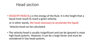 Head section
• VELOCITY HEAD (hv) is the energy of the fluid. It is the height that a
liquid must reach to reach a given velocity.
or in other words, the head necessary to accelerate the liquid.
Velocity head can be calculated.
• The velocity head is usually insignificant and can be ignored in most
high head systems. However, it can be a large factor and must be
considered in low head systems.
 