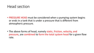 Head section
• PRESSURE HEAD must be considered when a pumping system begins
or ends in a tank that is under a pressure that is different from
atmospheric pressure.
• The above forms of head, namely static, friction, velocity, and
pressure, are combined to form the total system head for a given flow
rate.
 