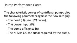 The characteristic curves of centrifugal pumps plot
the following parameters against the flow rate (Q):
- The head (H) (see H/Q curve),
- The power input (P),
- The pump efficiency (η)
- The NPSHr, i.e. the NPSH required by the pump.
Pump Performance Curve
 