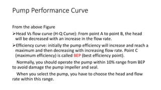 Pump Performance Curve
From the above Figure
Head Vs flow curve (H-Q Curve): From point A to point B, the head
will be decreased with an increase in the flow rate.
Efficiency curve: initially the pump efficiency will increase and reach a
maximum and then decreasing with increasing flow rate. Point C
(maximum efficiency) is called BEP (best efficiency point).
Normally, you should operate the pump within 10% range from BEP
to avoid damage the pump impeller and seal.
When you select the pump, you have to choose the head and flow
rate within this range.
 