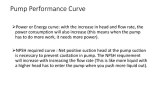 Power or Energy curve: with the increase in head and flow rate, the
power consumption will also increase (this means when the pump
has to do more work, it needs more power).
NPSH required curve : Net positive suction head at the pump suction
is necessary to prevent cavitation in pump. The NPSH requirement
will increase with increasing the flow rate (This is like more liquid with
a higher head has to enter the pump when you push more liquid out).
Pump Performance Curve
 