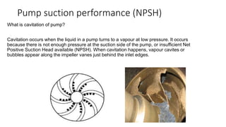 Pump suction performance (NPSH)
What is cavitation of pump?
Cavitation occurs when the liquid in a pump turns to a vapour at low pressure. It occurs
because there is not enough pressure at the suction side of the pump, or insufficient Net
Positive Suction Head available (NPSH). When cavitation happens, vapour cavites or
bubbles appear along the impeller vanes just behind the inlet edges.
 