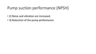 Pump suction performance (NPSH)
• 2) Noise and vibration are increased.
• 3) Reduction of the pump performance.
 