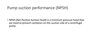 Pump suction performance (NPSH)
• NPSH (Net Positive Suction Head) is a minimum pressure head that
we need to prevent cavitation on the suction side of a centrifugal
pump
 