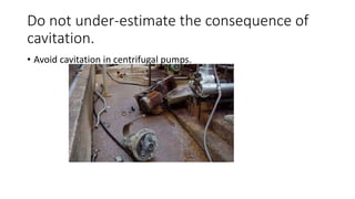 Do not under-estimate the consequence of
cavitation.
• Avoid cavitation in centrifugal pumps.
 