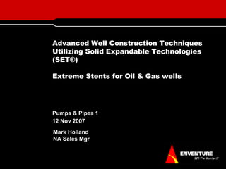Advanced Well Construction Techniques Utilizing Solid Expandable Technologies (SET®) Extreme Stents for Oil & Gas wells Pumps & Pipes 1  12 Nov 2007 Mark Holland NA Sales Mgr 
