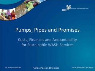 Pumps, Pipes and Promises Costs, Finances and Accountability for Sustainable WASH Services IRC Symposium 2010 Pumps, Pipes and Promises 16-18 November, The Hague 