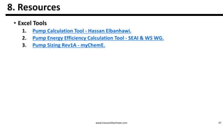 47www.hassanelbanhawi.com
8. Resources
• Excel Tools
1. Pump Calculation Tool - Hassan Elbanhawi.
2. Pump Energy Efficiency Calculation Tool - SEAI & WS WG.
3. Pump Sizing Rev1A - myChemE.
 