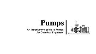 Pumps
An introductory guide to Pumps
for Chemical Engineers
 