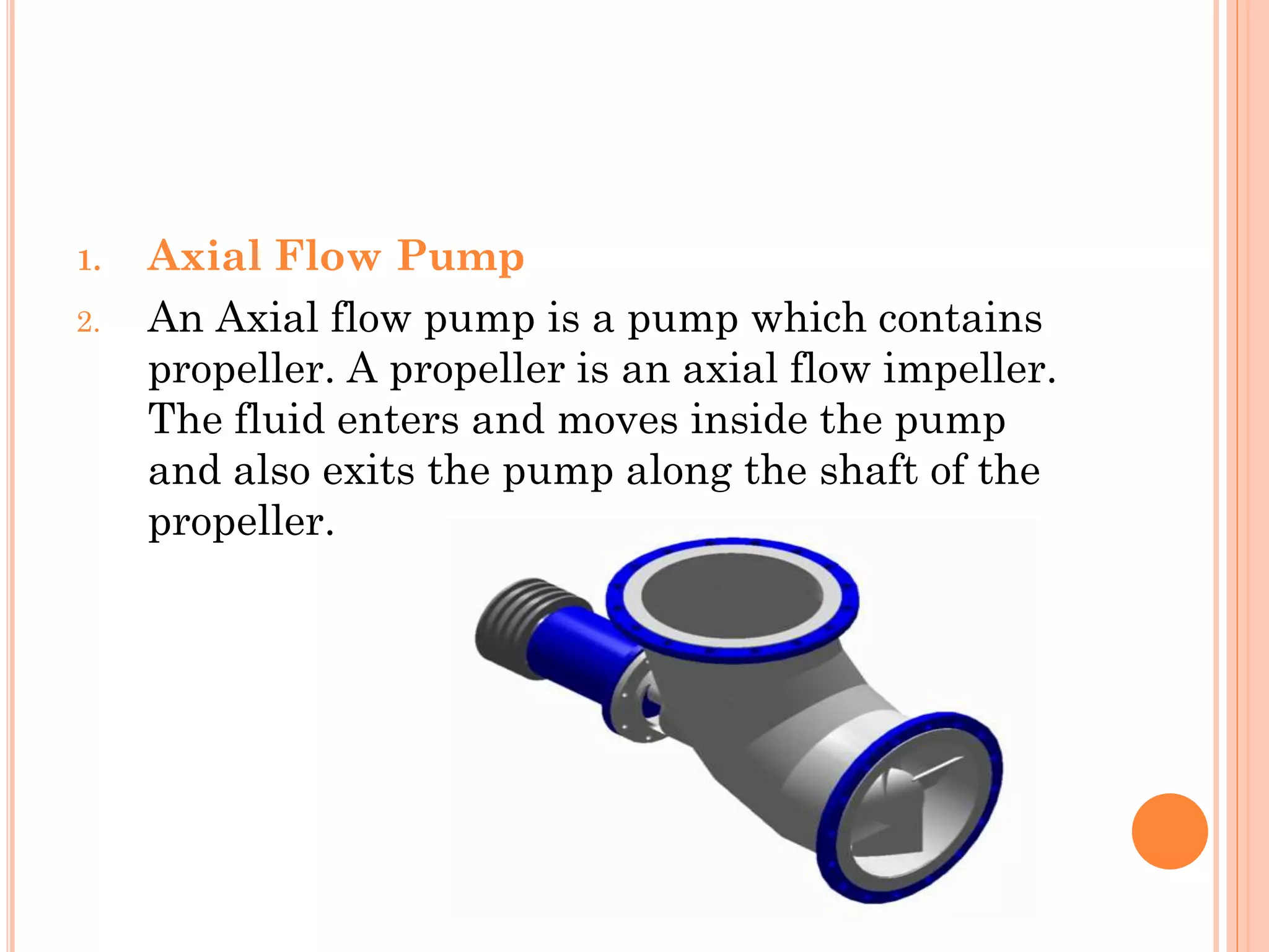 1. Axial Flow Pump
2. An Axial flow pump is a pump which contains
propeller. A propeller is an axial flow impeller.
The fluid enters and moves inside the pump
and also exits the pump along the shaft of the
propeller.
 