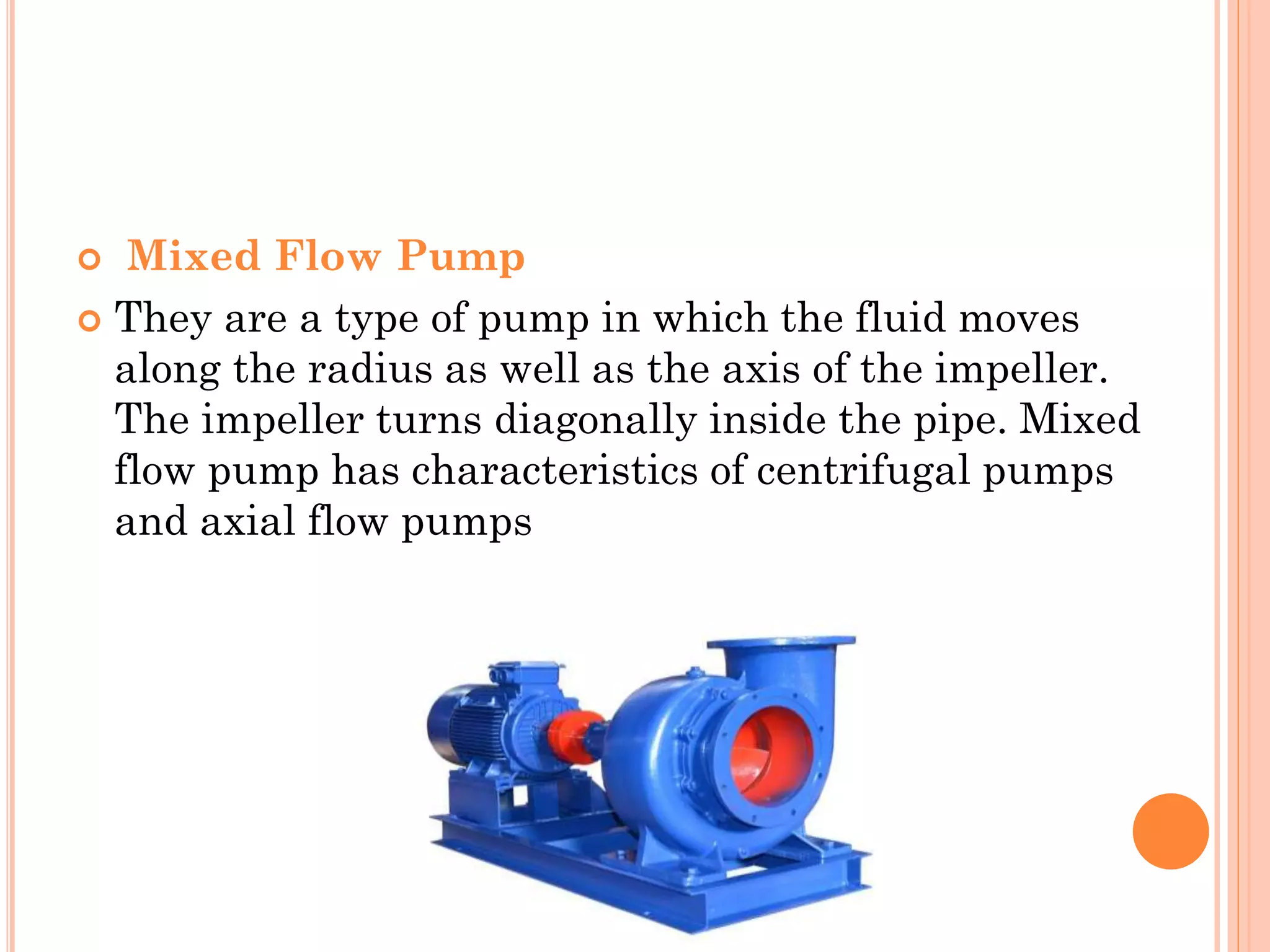  Mixed Flow Pump
 They are a type of pump in which the fluid moves
along the radius as well as the axis of the impeller.
The impeller turns diagonally inside the pipe. Mixed
flow pump has characteristics of centrifugal pumps
and axial flow pumps
 
