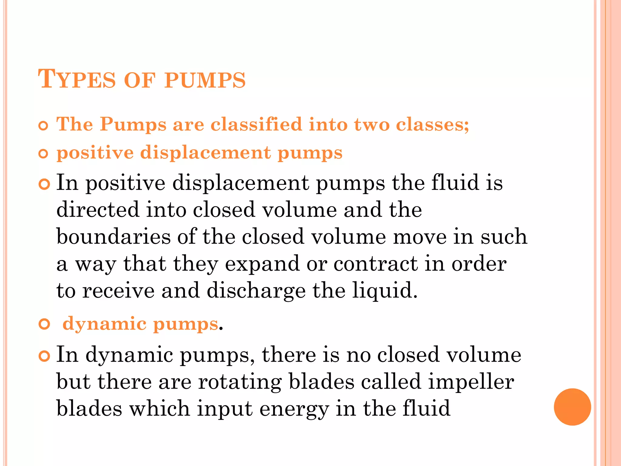 TYPES OF PUMPS
 The Pumps are classified into two classes;
 positive displacement pumps
 In positive displacement pumps the fluid is
directed into closed volume and the
boundaries of the closed volume move in such
a way that they expand or contract in order
to receive and discharge the liquid.
 dynamic pumps.
 In dynamic pumps, there is no closed volume
but there are rotating blades called impeller
blades which input energy in the fluid
 
