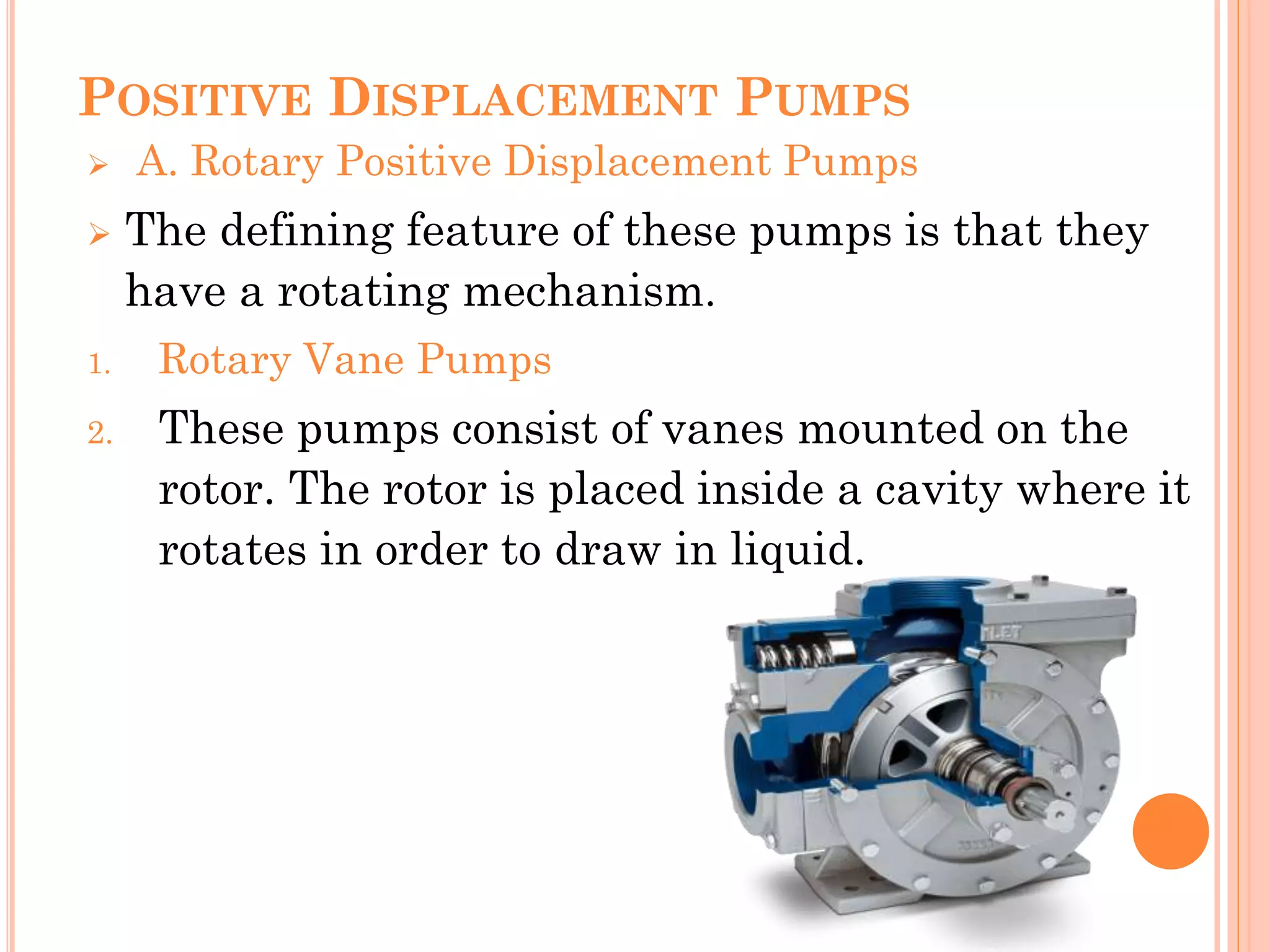 POSITIVE DISPLACEMENT PUMPS
 A. Rotary Positive Displacement Pumps
 The defining feature of these pumps is that they
have a rotating mechanism.
1. Rotary Vane Pumps
2. These pumps consist of vanes mounted on the
rotor. The rotor is placed inside a cavity where it
rotates in order to draw in liquid.
 