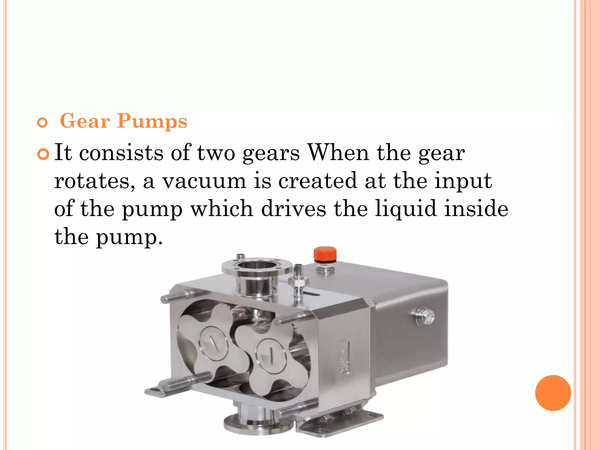  Gear Pumps
 It consists of two gears When the gear
rotates, a vacuum is created at the input
of the pump which drives the liquid inside
the pump.
 