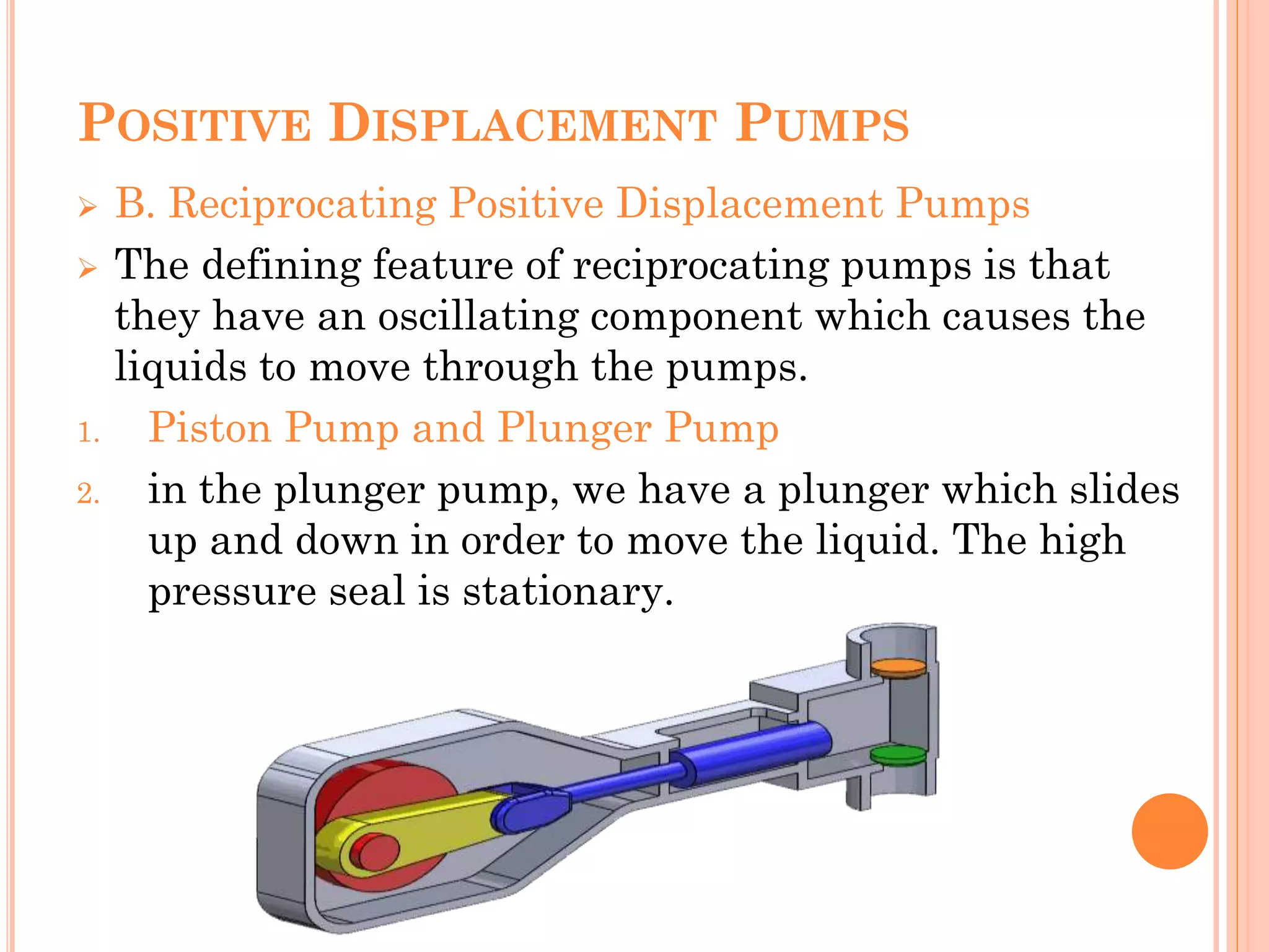 POSITIVE DISPLACEMENT PUMPS
 B. Reciprocating Positive Displacement Pumps
 The defining feature of reciprocating pumps is that
they have an oscillating component which causes the
liquids to move through the pumps.
1. Piston Pump and Plunger Pump
2. in the plunger pump, we have a plunger which slides
up and down in order to move the liquid. The high
pressure seal is stationary.
 