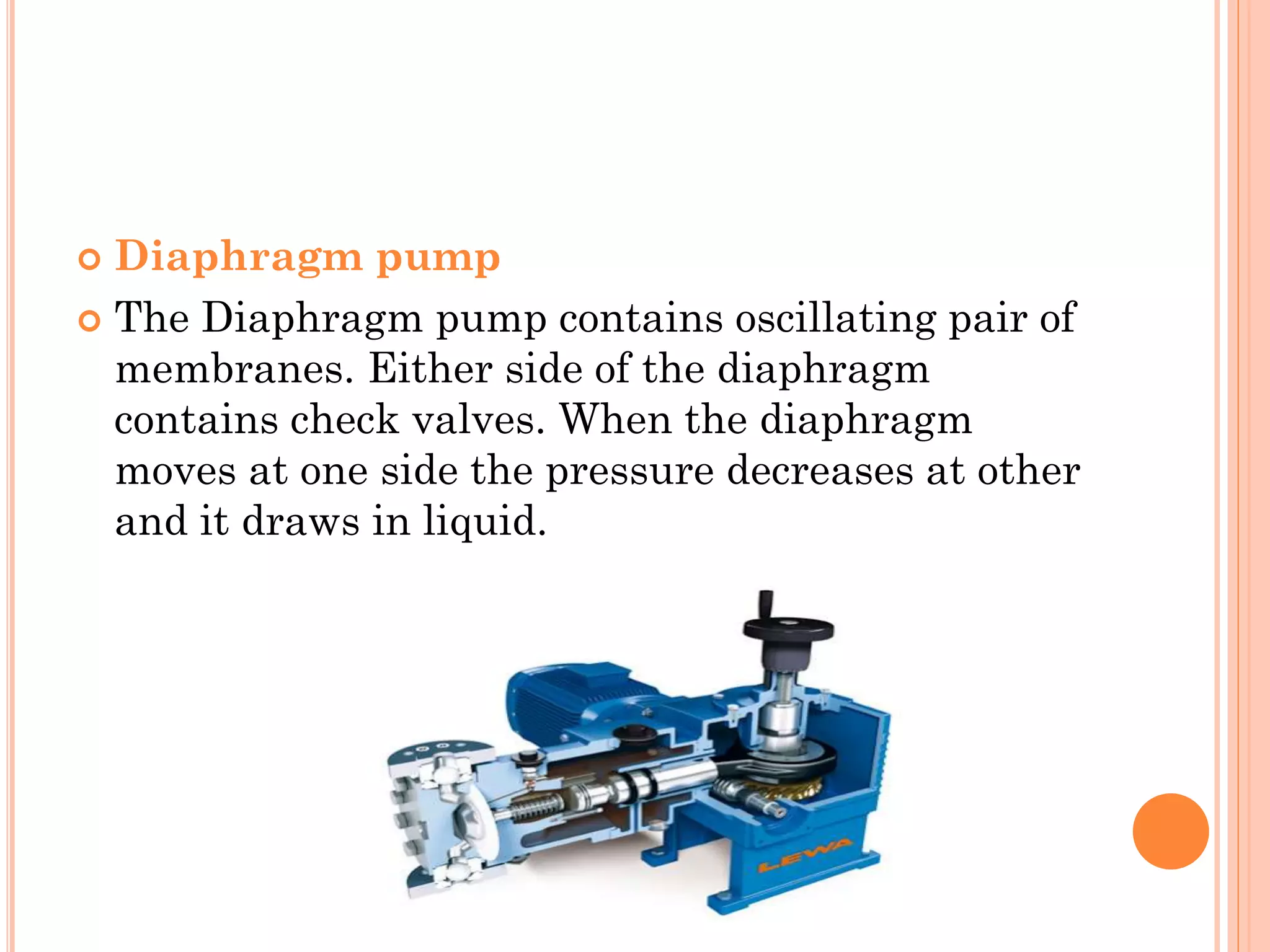  Diaphragm pump
 The Diaphragm pump contains oscillating pair of
membranes. Either side of the diaphragm
contains check valves. When the diaphragm
moves at one side the pressure decreases at other
and it draws in liquid.
 