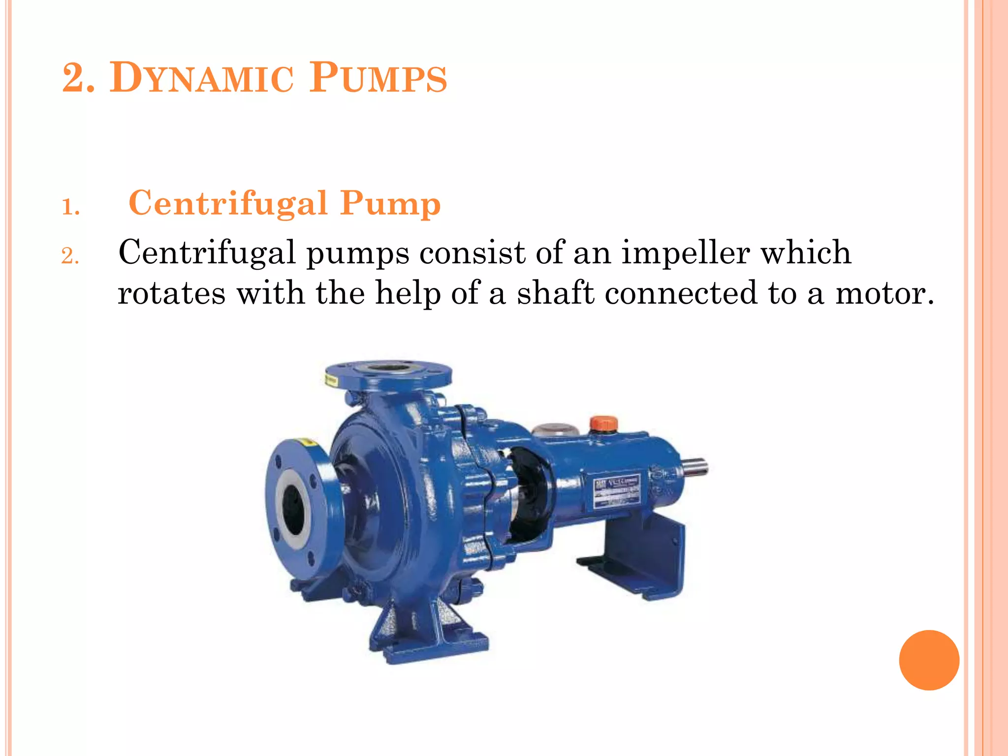 2. DYNAMIC PUMPS
1. Centrifugal Pump
2. Centrifugal pumps consist of an impeller which
rotates with the help of a shaft connected to a motor.
 