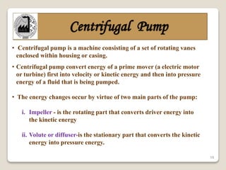 15
Centrifugal Pump
• Centrifugal pump is a machine consisting of a set of rotating vanes
enclosed within housing or casing.
• Centrifugal pump convert energy of a prime mover (a electric motor
or turbine) first into velocity or kinetic energy and then into pressure
energy of a fluid that is being pumped.
• The energy changes occur by virtue of two main parts of the pump:
i. Impeller - is the rotating part that converts driver energy into
the kinetic energy
ii. Volute or diffuser-is the stationary part that converts the kinetic
energy into pressure energy.
 