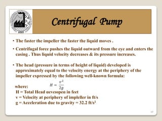 17
Centrifugal Pump
• The faster the impeller the faster the liquid moves .
• Centrifugal force pushes the liquid outward from the eye and enters the
casing . Thus liquid velocity decreases & its pressure increases.
• The head (pressure in terms of height of liquid) developed is
approximately equal to the velocity energy at the periphery of the
impeller expressed by the following well-known formula:
where:
H = Total Head developed in feet
v = Velocity at periphery of impleller in ft/s
g = Acceleration due to gravity = 32.2 ft/s2
 