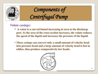 20
Components of
Centrifugal Pump
Volute casings:
• A volute is a curved funnel increasing in area to the discharge
port. As the area of the cross-section increases, the volute reduces
the speed of the liquid and increases the pressure of the liquid.
• These casings can convert only a small amount of velocity head
into pressure head and a large amount of velocity head is lost in
eddies, thus produce comparatively low heads.
 