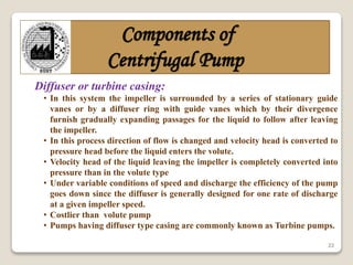 22
Components of
Centrifugal Pump
Diffuser or turbine casing:
• In this system the impeller is surrounded by a series of stationary guide
vanes or by a diffuser ring with guide vanes which by their divergence
furnish gradually expanding passages for the liquid to follow after leaving
the impeller.
• In this process direction of flow is changed and velocity head is converted to
pressure head before the liquid enters the volute.
• Velocity head of the liquid leaving the impeller is completely converted into
pressure than in the volute type
• Under variable conditions of speed and discharge the efficiency of the pump
goes down since the diffuser is generally designed for one rate of discharge
at a given impeller speed.
• Costlier than volute pump
• Pumps having diffuser type casing are commonly known as Turbine pumps.
 