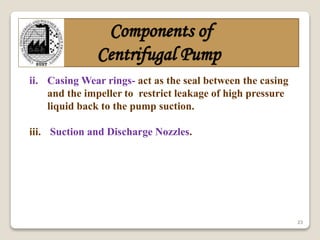 23
Components of
Centrifugal Pump
ii. Casing Wear rings- act as the seal between the casing
and the impeller to restrict leakage of high pressure
liquid back to the pump suction.
iii. Suction and Discharge Nozzles.
 