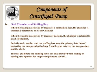 24
Components of
Centrifugal Pump
iv. Seal Chamber and Stuffing Box:
When the sealing is achieved by means of a mechanical seal, the chamber is
commonly referred to as a Seal Chamber.
When the sealing is achieved by means of packing, the chamber is referred to
as a Stuffing Box.
Both the seal chamber and the stuffing box have the primary function of
protecting the pump against leakage from the gap between the pump casing
and the shaft.
The seal chambers and stuffing boxes are also provided with cooling or
heating arrangement for proper temperature control.
 