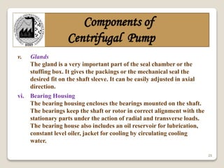 25
Components of
Centrifugal Pump
v. Glands
The gland is a very important part of the seal chamber or the
stuffing box. It gives the packings or the mechanical seal the
desired fit on the shaft sleeve. It can be easily adjusted in axial
direction.
vi. Bearing Housing
The bearing housing encloses the bearings mounted on the shaft.
The bearings keep the shaft or rotor in correct alignment with the
stationary parts under the action of radial and transverse loads.
The bearing house also includes an oil reservoir for lubrication,
constant level oiler, jacket for cooling by circulating cooling
water.
 