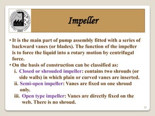 27
Impeller
• It is the main part of pump assembly fitted with a series of
backward vanes (or blades). The function of the impeller
is to force the liquid into a rotary motion by centrifugal
force.
• On the basis of construction can be classified as:
i. Closed or shrouded impeller: contains two shrouds (or
side walls) in which plain or curved vanes are inserted.
ii. Semi-open impeller: Vanes are fixed on one shroud
only.
iii. Open type impeller: Vanes are directly fixed on the
web. There is no shroud.
 