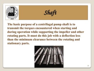 29
Shaft
The basic purpose of a centrifugal pump shaft is to
transmit the torques encountered when starting and
during operation while supporting the impeller and other
rotating parts. It must do this job with a deflection less
than the minimum clearance between the rotating and
stationary parts.
 