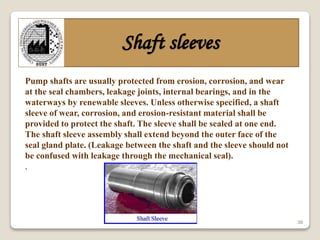 30
Shaft sleeves
Pump shafts are usually protected from erosion, corrosion, and wear
at the seal chambers, leakage joints, internal bearings, and in the
waterways by renewable sleeves. Unless otherwise specified, a shaft
sleeve of wear, corrosion, and erosion-resistant material shall be
provided to protect the shaft. The sleeve shall be sealed at one end.
The shaft sleeve assembly shall extend beyond the outer face of the
seal gland plate. (Leakage between the shaft and the sleeve should not
be confused with leakage through the mechanical seal).
.
 