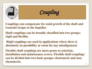 31
Coupling
Couplings can compensate for axial growth of the shaft and
transmit torque to the impeller.
Shaft couplings can be broadly classified into two groups:
rigid and flexible.
Rigid couplings are used in applications where there is
absolutely no possibility or room for any misalignment.
Flexible shaft couplings are more prone to selection,
installation and maintenance errors. Flexible shaft couplings
can be divided into two basic groups: elastomeric and non-
elastomeric.
 