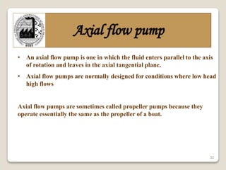 32
Axial flow pump
• An axial flow pump is one in which the fluid enters parallel to the axis
of rotation and leaves in the axial tangential plane.
• Axial flow pumps are normally designed for conditions where low head
high flows
Axial flow pumps are sometimes called propeller pumps because they
operate essentially the same as the propeller of a boat.
 
