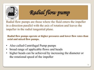 34
Radial flow pump
Radial flow pumps operate at higher pressures and lower flow rates than
axial and mixed flow pumps.
• Also called Centrifugal Pump pumps
• broad range of applicable flows and heads
• higher heads can be achieved by increasing the diameter or
the rotational speed of the impeller
Radial flow pumps are those where the fluid enters the impeller
in a direction parallel with the axis of rotation and leaves the
impeller in the radial tangential plane.
 