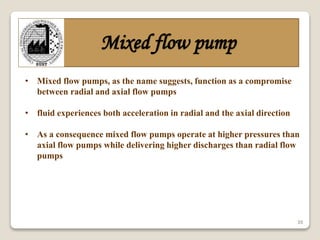 35
Mixed flow pump
• Mixed flow pumps, as the name suggests, function as a compromise
between radial and axial flow pumps
• fluid experiences both acceleration in radial and the axial direction
• As a consequence mixed flow pumps operate at higher pressures than
axial flow pumps while delivering higher discharges than radial flow
pumps
 