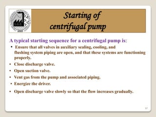 37
Starting of
centrifugal pump
A typical starting sequence for a centrifugal pump is:
• Ensure that all valves in auxiliary sealing, cooling, and
flushing system piping are open, and that these systems are functioning
properly.
• Close discharge valve.
• Open suction valve.
• Vent gas from the pump and associated piping.
• Energize the driver.
• Open discharge valve slowly so that the flow increases gradually.
 